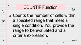  Counts the number of cells within
a specified range that meet a
single condition. You provide the
range to be evaluated and a
criteria expression.
COUNTIF Function
 