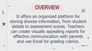 It offers an organized platform for
storing diverse information, from student
details to assessment scores. Teachers
can create visually appealing reports for
effective communication with parents
and use Excel for grading rubrics.
OVERVIEW
 