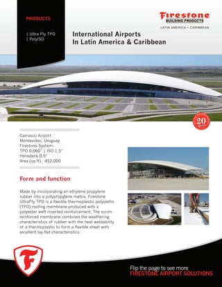 International Airports
In Latin America & Caribbean
PRODUCTS
| Ultra Ply TPO
| PolyISO
Flip the page to see more
FIRESTONE AIRPORT SOLUTIONS
Form and function
Made by incorporating an ethylene propylene
rubber into a polypropylene matrix, Firestone
UltraPly TPO is a flexible thermoplastic polyolefin
(TPO) roofing membrane produced with a
polyester weft-inserted reinforcement. The scrim-
reinforced membrane combines the weathering
characteristics of rubber with the heat weldability
of a thermoplastic to form a flexible sheet with
excellent lay-flat characteristics.
Carrasco Airport
Montevideo, Uruguay
Firestone System:
TPO 0,060” | ISO 1.5”
Hensdeck 0.5”
Area (sq ft) : 452,000
 