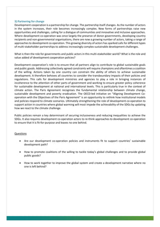 3) Partnering for change
Development cooperation is a partnership for change. The partnership itself changes. As the number of actors
in the system increases, their role becomes increasingly complex. New forms of partnerships raise new
opportunities and challenges, calling for a dialogue of communities and innovative and inclusive approaches.
Where development co-operation was once largely the preserve of donor governments, developing country
recipients and non-governmental organisations, there are now a growing number of actors, taking a range of
approaches to development co-operation. This growing diversity of actors has sparked calls for different types
of multi-stakeholder partnerships to address increasingly complex sustainable development challenges.
What is then the role for governments and public actors in this multi-stakeholder world? What is the role and
value added of development cooperation policies?
Development cooperation’s role is to ensure that all partners align to contribute to global sustainable goals
and public goods. Addressing collectively agreed constraints will require champions and oftentimes a coalition
of the willing. Actions taken by one country can constrain the ability of others to achieve sustainable
development. It therefore behoves all countries to consider the transboundary impacts of their policies and
regulations. This calls for development ministries and agencies to play a role in bringing instances of
incoherence to the attention of other parts of government and working to ensure greater policy coherence
for sustainable development at national and international levels. This is particularly true in the context of
climate action. The Paris Agreement recognises the fundamental relationship between climate change,
sustainable development and poverty eradication. The OECD-led initiative on “Aligning Development Co-
operation with the Objectives of the Paris Agreement” is an opportunity to rethink how institutional models
and policies respond to climate scenarios. Ultimately strengthening the role of development co-operation to
support action in countries where global warming will most impede the achievability of the SDGs by updating
how we react to the climate challenge.
Public policies remain a key determinant of securing inclusiveness and reducing inequalities to achieve the
SDGs. It also requires development co-operation actors to re-think approaches to development co-operation
to ensure that it is fit-for-purpose and leaves no one behind.
Questions
• Are our development co-operation policies and instruments fit to support countries’ sustainable
development path?
• How to promote coalitions of the willing to tackle today’s global challenges and to provide global
public goods?
• How to work together to improve the global system and create a development narrative where no
one is left behind?
 