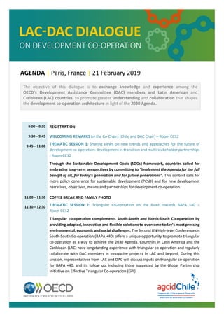 AGENDA | Paris, France | 21 February 2019
9:00 – 9:30 REGISTRATION
9:30 – 9:45 WELCOMING REMARKS by the Co-Chairs (Chile and DAC Chair) – Room CC12
9:45 – 11:00
THEMATIC SESSION 1: Sharing views on new trends and approaches for the future of
development co-operation: development in transition and multi-stakeholder partnerships
- Room CC12
Through the Sustainable Development Goals (SDGs) framework, countries called for
embracing long-term perspectives by committing to “implement the Agenda for the full
benefit of all, for today’s generation and for future generations”. This context calls for
more policy coherence for sustainable development (PCSD) and for new development
narratives, objectives, means and partnerships for development co-operation.
11:00 – 11:30 COFFEE BREAK AND FAMILY PHOTO
11:30 – 12:30
THEMATIC SESSION 2: Triangular Co-operation on the Road towards BAPA +40 –
Room CC12
Triangular co-operation complements South-South and North-South Co-operation by
providing adapted, innovative and flexible solutions to overcome today’s most pressing
environmental, economic and social challenges. The Second UN High-level Conference on
South-South Co-operation (BAPA +40) offers a unique opportunity to promote triangular
co-operation as a way to achieve the 2030 Agenda. Countries in Latin America and the
Caribbean (LAC) have longstanding experience with triangular co-operation and regularly
collaborate with DAC members in innovative projects in LAC and beyond. During this
session, representatives from LAC and DAC will discuss inputs on triangular co-operation
for BAPA +40, and its follow up, including those suggested by the Global Partnership
Initiative on Effective Triangular Co-operation (GPI).
The objective of this dialogue is to exchange knowledge and experience among the
OECD’s Development Assistance Committee (DAC) members and Latin American and
Caribbean (LAC) countries, to promote greater understanding and collaboration that shapes
the development co-operation architecture in light of the 2030 Agenda.
 