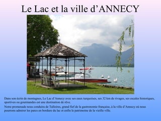 Le Lac et la ville d’ANNECY
Dans son écrin de montagnes, Le Lac d’Annecy avec ses eaux turquoises, ses 32 km de rivages, ses escales historiques,
sportives ou gourmandes est une destination de rêve.
Notre promenade nous conduira de Talloires, grand fief de la gastronomie française, à la ville d’Annecy où nous
pourrons admirer les parcs en bordure du lac et enfin le patrimoine de la vieille ville.
 