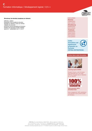 CERTYOU, 37 rue des Mathurins, 75008 PARIS - SAS au capital de 10 000 Euros
Tél : 01 42 93 52 72 - Fax : 01 70 72 02 72 - contact@certyou.com - www.certyou.com
RCS de Paris n° 804 509 461- TVA intracommunautaire FR03 804509461 - APE 8559A
Déclaration d’activité enregistrée sous le N° 11 75 52524 75 auprès du préfet de région d’Ile-de-France
C
Formation Informatique / Développement logiciel / C/C++
Structures, les données complexes en mémoire
Définition, création
Déclaration d'une variable de structure
Stockage en mémoire, accès aux champs
Tableaux de structures
Structures comme paramètres de fonctions
Pointeurs de structures et listes chaînées
Après le C : présentation de C++ et C#
16/11/2015
Rennes
29/06/2015
30/11/2015
Strasbourg
08/06/2015
02/11/2015
Toulouse
20/04/2015
20/07/2015
05/10/2015
14/12/2015
Cette
formation est
également
proposée en
formule
INTRA-ENTREPRISE.
Inclus dans cette formation
Coaching Après-COURS
Pendant 30 jours, votre formateur
sera disponible pour vous aider.
CERTyou s'engage dans la réalisation
de vos objectifs.
Votre garantie 100%
SATISFACTION
Notre engagement 100% satisfaction
vous garantit la plus grande qualité
de formation.
 