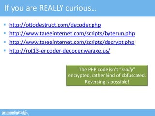 If you are REALLY curious…
   http://ottodestruct.com/decoder.php
   http://www.tareeinternet.com/scripts/byterun.php
   http://www.tareeinternet.com/scripts/decrypt.php
   http://rot13-encoder-decoder.waraxe.us/


                               The PHP code isn’t “really”
                          encrypted, rather kind of obfuscated.
                                 Reversing is possible!
 