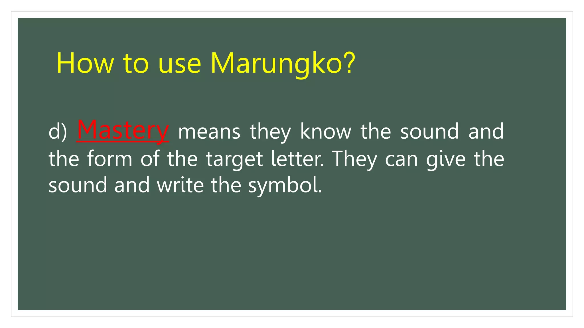 How to use Marungko?
d) Mastery means they know the sound and
the form of the target letter. They can give the
sound and write the symbol.
 
