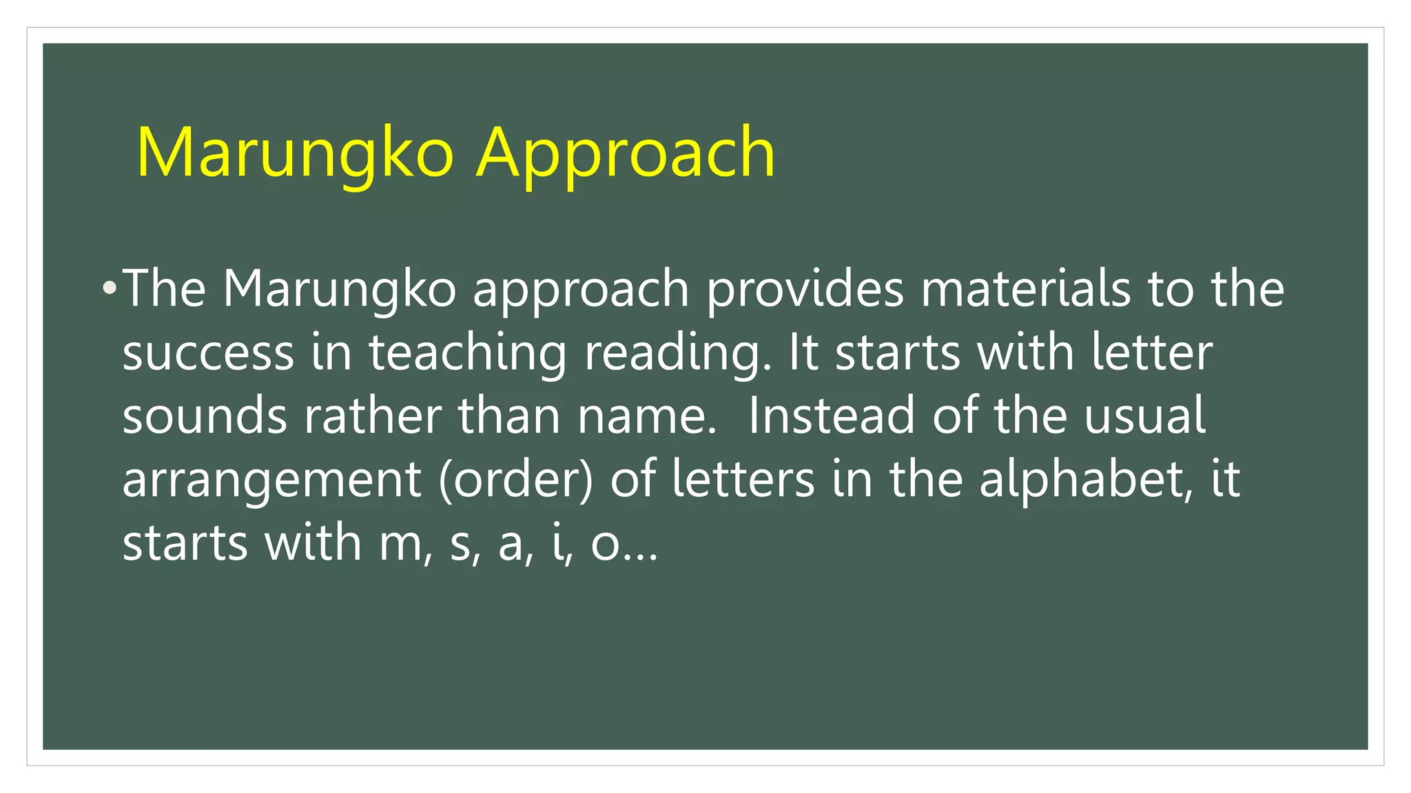 Marungko Approach
•The Marungko approach provides materials to the
success in teaching reading. It starts with letter
sounds rather than name. Instead of the usual
arrangement (order) of letters in the alphabet, it
starts with m, s, a, i, o…
 