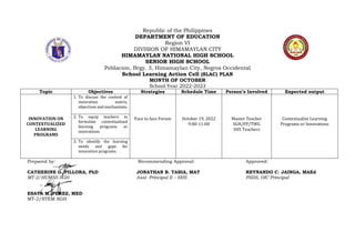 Republic of the Philippines
DEPARTMENT OF EDUCATION
Region VI
DIVISION OF HIMAMAYLAN CITY
HIMAMAYLAN NATIONAL HIGH SCHOOL
SENIOR HIGH SCHOOL
Poblacion, Brgy. 3, Himamaylan City, Negros Occidental
School Learning Action Cell (SLAC) PLAN
MONTH OF OCTOBER
School Year 2022-2023
Topic Objectives Strategies Schedule Time Person’s Involved Expected output
INNOVATION ON
CONTEXTUALIZED
LEARNING
PROGRAMS
1. To discuss the content of
innovation matrix,
objectives and mechanisms.
Face to face Forum October 19, 2022
9:00-11:00
Master Teacher
SGH/FP/TWG
SHS Teachers
Contextualize Learning
Programs or Innovations
2. To equip teachers to
formulate contextualized
learning programs or
innovations.
3. To identify the learning
needs and gaps for
innovation programs.
Prepared by: Recommending Approval: Approved:
CATHERINE G. PILLORA, PhD JONATHAN B. TABIA, MAT REYNANDO C. JAINGA, MAEd
MT-2/HUMSS SGH Asst. Principal II – SHS PSDS, OIC Principal
ESAYA M. PEREZ, MED
MT-2/STEM SGH
 