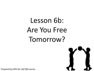 Lesson 6b:
                         Are You Free
                         Tomorrow?


Prepared by GPH for LAC100 course.
 