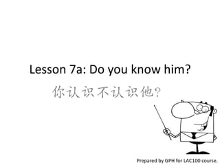 Lesson 7a: Do you know him?
   你认识不认识他？



                 Prepared by GPH for LAC100 course.
 