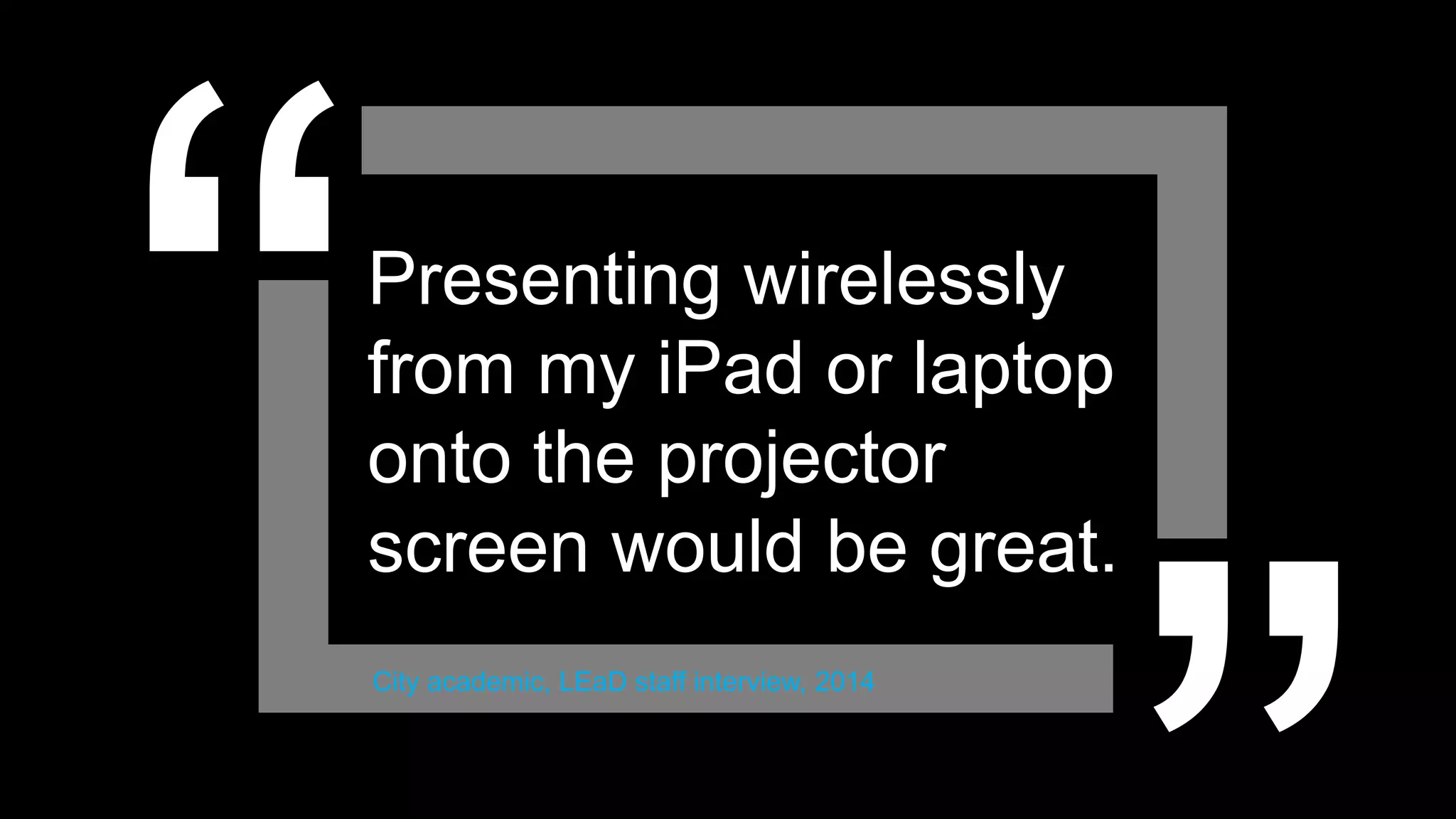 Presenting wirelessly
from my iPad or laptop
onto the projector
screen would be great.
City academic, LEaD staff interview, 2014
 