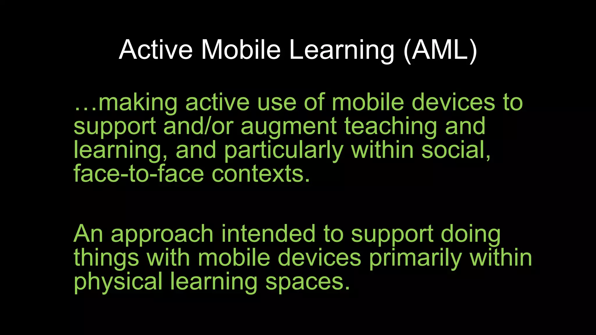Active Mobile Learning (AML)
…making active use of mobile devices to
support and/or augment teaching and
learning, and particularly within social,
face-to-face contexts.
An approach intended to support doing
things with mobile devices primarily within
physical learning spaces.
 