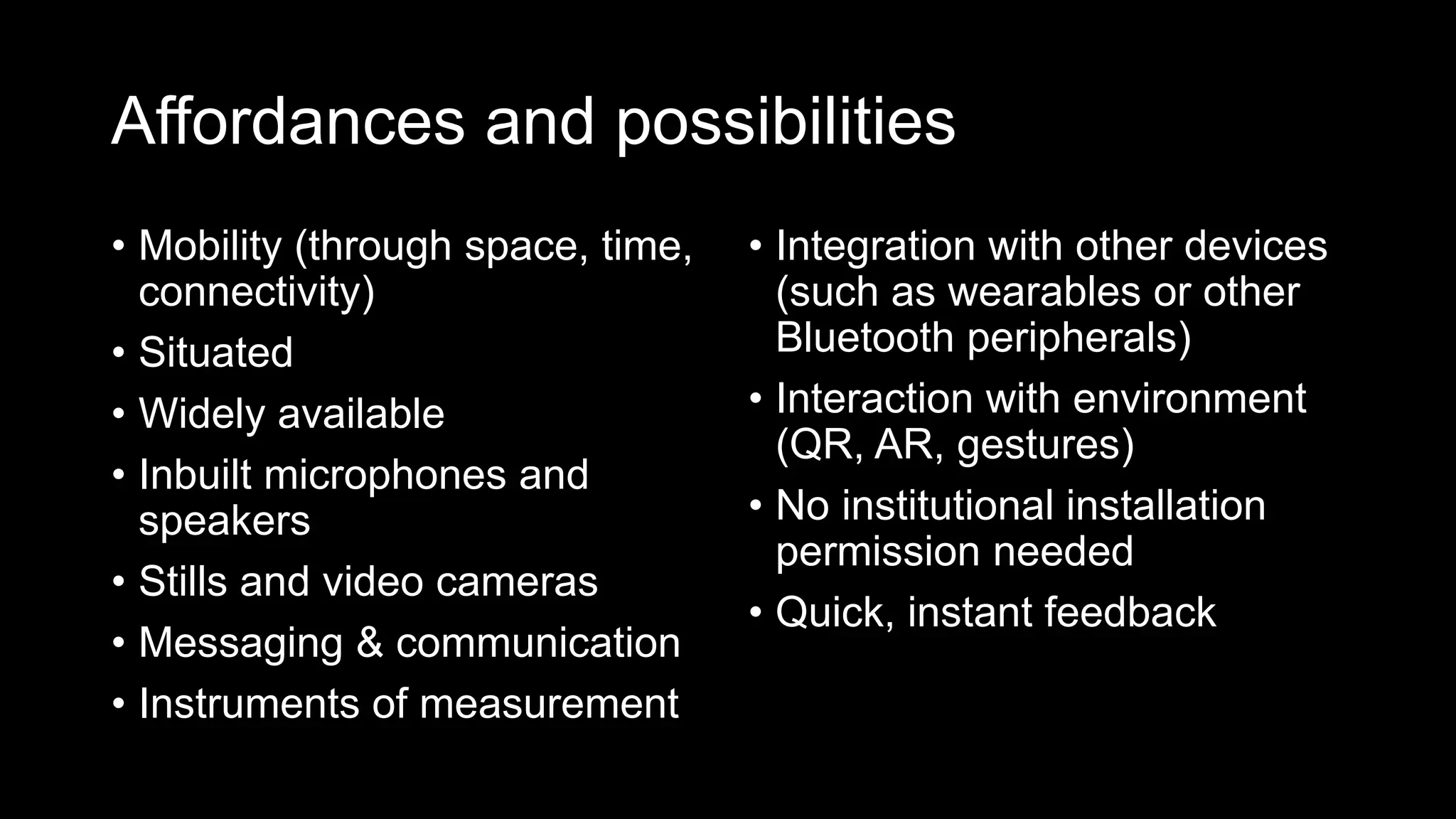 Affordances and possibilities
• Mobility (through space, time,
connectivity)
• Situated
• Widely available
• Inbuilt microphones and
speakers
• Stills and video cameras
• Messaging & communication
• Instruments of measurement
• Integration with other devices
(such as wearables or other
Bluetooth peripherals)
• Interaction with environment
(QR, AR, gestures)
• No institutional installation
permission needed
• Quick, instant feedback
 