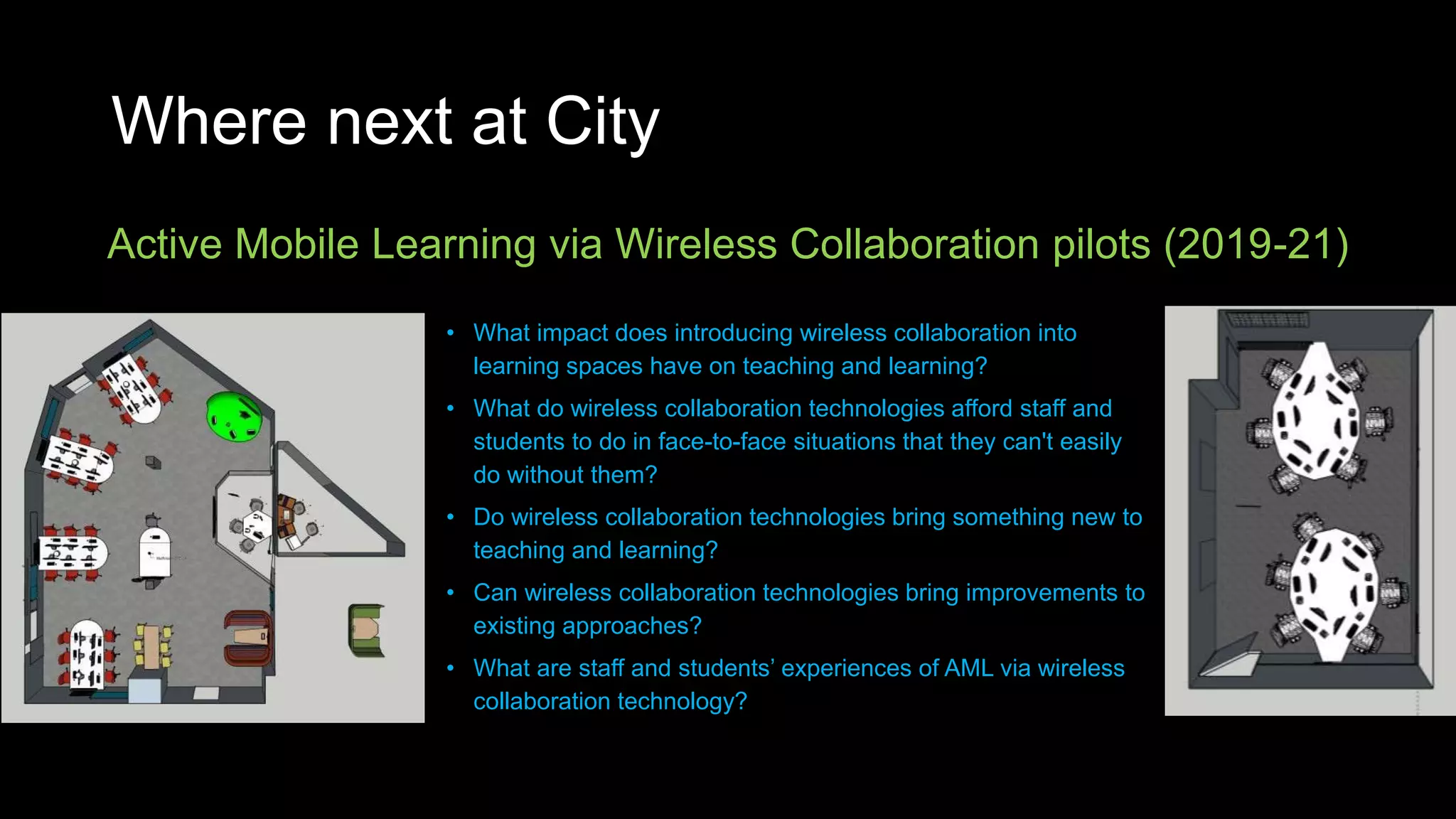 Where next at City
Active Mobile Learning via Wireless Collaboration pilots (2019-21)
• What impact does introducing wireless collaboration into
learning spaces have on teaching and learning?
• What do wireless collaboration technologies afford staff and
students to do in face-to-face situations that they can't easily
do without them?
• Do wireless collaboration technologies bring something new to
teaching and learning?
• Can wireless collaboration technologies bring improvements to
existing approaches?
• What are staff and students’ experiences of AML via wireless
collaboration technology?
 