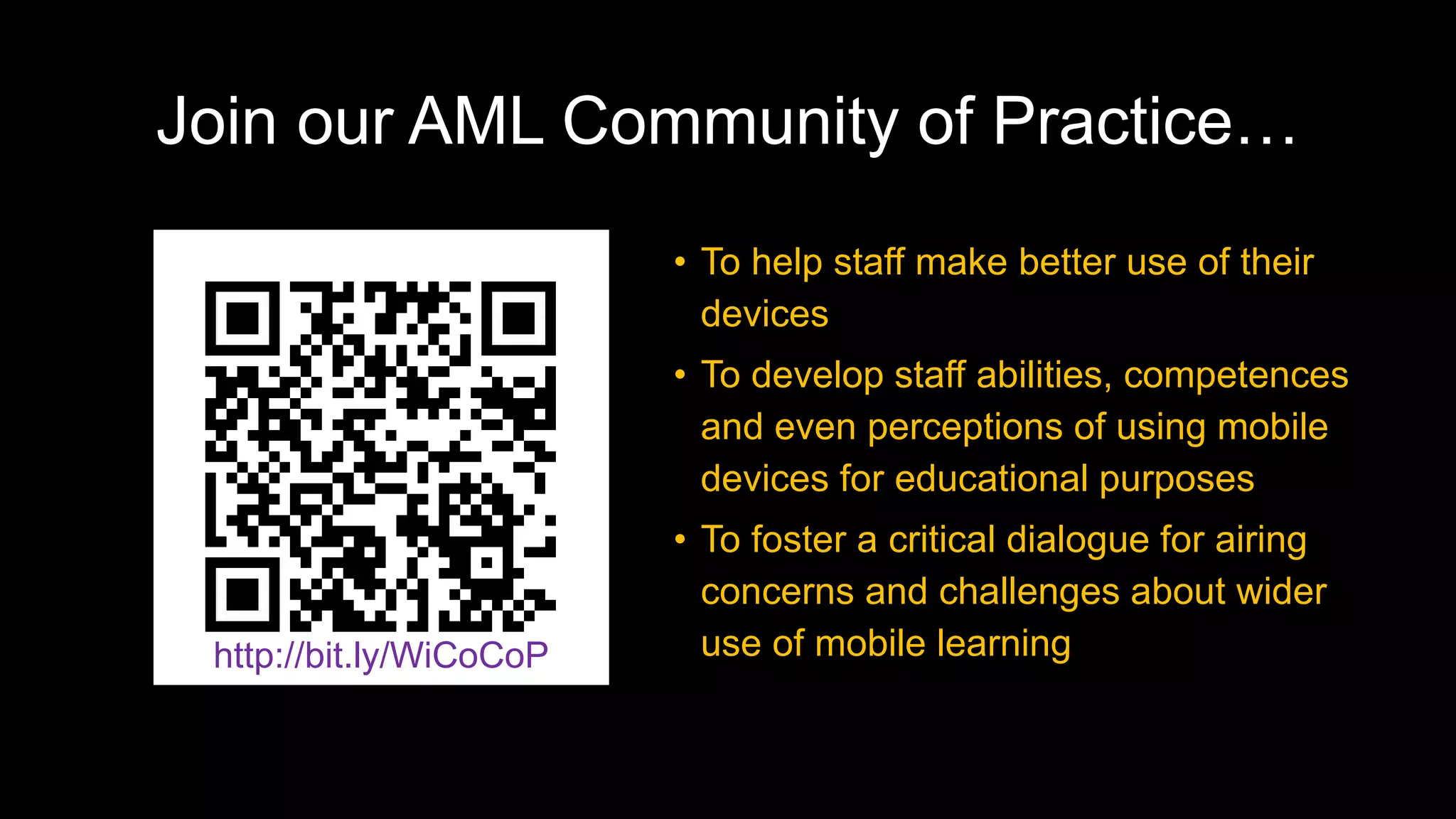 Join our AML Community of Practice…
• To help staff make better use of their
devices
• To develop staff abilities, competences
and even perceptions of using mobile
devices for educational purposes
• To foster a critical dialogue for airing
concerns and challenges about wider
use of mobile learninghttp://bit.ly/WiCoCoP
 