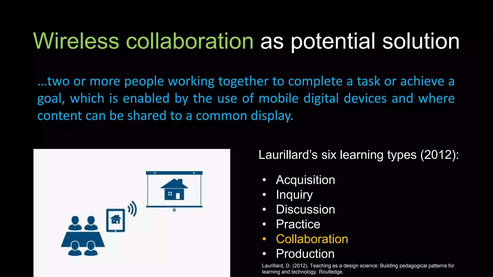 Wireless collaboration as potential solution
…two or more people working together to complete a task or achieve a
goal, which is enabled by the use of mobile digital devices and where
content can be shared to a common display.
Laurillard’s six learning types (2012):
• Acquisition
• Inquiry
• Discussion
• Practice
• Collaboration
• Production
Laurillard, D. (2012). Teaching as a design science: Building pedagogical patterns for
learning and technology. Routledge.
 