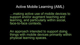 Active Mobile Learning (AML)
…making active use of mobile devices to
support and/or augment teaching and
learning, and particularly within social,
face-to-face contexts.
An approach intended to support doing
things with mobile devices primarily within
physical learning spaces.
 
