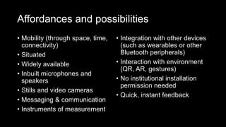 Affordances and possibilities
• Mobility (through space, time,
connectivity)
• Situated
• Widely available
• Inbuilt microphones and
speakers
• Stills and video cameras
• Messaging & communication
• Instruments of measurement
• Integration with other devices
(such as wearables or other
Bluetooth peripherals)
• Interaction with environment
(QR, AR, gestures)
• No institutional installation
permission needed
• Quick, instant feedback
 