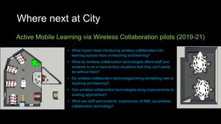 Where next at City
Active Mobile Learning via Wireless Collaboration pilots (2019-21)
• What impact does introducing wireless collaboration into
learning spaces have on teaching and learning?
• What do wireless collaboration technologies afford staff and
students to do in face-to-face situations that they can't easily
do without them?
• Do wireless collaboration technologies bring something new to
teaching and learning?
• Can wireless collaboration technologies bring improvements to
existing approaches?
• What are staff and students’ experiences of AML via wireless
collaboration technology?
 