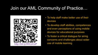 Join our AML Community of Practice…
• To help staff make better use of their
devices
• To develop staff abilities, competences
and even perceptions of using mobile
devices for educational purposes
• To foster a critical dialogue for airing
concerns and challenges about wider
use of mobile learninghttp://bit.ly/WiCoCoP
 