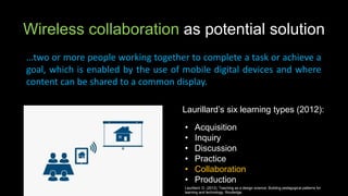 Wireless collaboration as potential solution
…two or more people working together to complete a task or achieve a
goal, which is enabled by the use of mobile digital devices and where
content can be shared to a common display.
Laurillard’s six learning types (2012):
• Acquisition
• Inquiry
• Discussion
• Practice
• Collaboration
• Production
Laurillard, D. (2012). Teaching as a design science: Building pedagogical patterns for
learning and technology. Routledge.
 