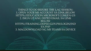THINGS TO DO BEFORE THE LAC SESSION:
1. OPEN YOUR MS ACCOUNT SA LINK BELOW
HTTPS://EDUCATION.MICROSOFT.COM/EN-US
2. ISIGN UP ANG DEPED EMAIL SA LINK
BELOW
HTTPS://TRAINING.DEPED.GOV.PH/LOGIN/IND
EX.PHP
3. MAGDOWNLOAD NG MS TEAMS SA DEVICE
 