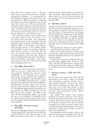 that aﬀects the ”preempt count”. The pre-           duration of the console switch to prevent dis-
empt count is how the kernel knows whether          play corruption. This problem which had been
preemption is allowed - it is incremented or        known since the 2.4 low latency patches was
decremented according to the rules above (tak-      also resolved with the introduction of the pre-
ing spinlock or BKL increments it, releasing        emptible BKL.
decrements, etc) and preemption is only allowed
when the count is zero. The kernel tracks the       6   Hardirq context
maximum latency (amount of time the preempt         Another issue discovered in the very early test-
count is nonzero) and if it exceeds the previous    ing of the voluntary preemption patches was ex-
value, saves the entire call stack from the time    cessive latency caused by large IO requests by
the preempt count became positive to when it        the ATA driver. It had previously been known
became negative to /proc/latency trace).            that with IDE IO completions being handled
   So rather than having to guess which kernel      in hard IRQ context and a maximum request
code path caused an xrun we receive an ex-          size of 32MB (depending on whether LBA48
act record of the code path. This mechanism         is in eﬀect which in turn depends on the size
has persisted more or less unchanged from the       of the drive), scheduling latencies of many mil-
beginning of the voluntary preemption patches       liseconds occurred when processing IO in IRQ
(Molnar, 2004) to the present, and within a         context.
week of being ported to the mainline kernel            This was ﬁxed by adding the sysfs tunables:
had identiﬁed at least one latency regression          /sys/block/hd*/queue/max sectors kb
(from 2.6.14 to 2.6.15, in the VM), and has            which can be used to limit the amount of IO
been used by the author to ﬁnd another (in          processed in a single disk interrupt, eliminating
free swap cache()) in the past week. Dozens of      excessive scheduling latencies at a small price in
latency problems have been ﬁxed with Molnar’s       disk throughput.
tracer (everything in this paper, unless other-        Another quite humorous hardirq latency bug
wise noted); it is the one of the most successful   occurred when toggling Caps, Scroll, or Num
kernel debugging tools ever.                        Lock - the PS/2 keyboard driver actually spun
                                                    in the interrupt handler polling for LED status
4   The BKL: ReiserFS 3                             (!). Needless to say this was quickly and quietly
One of the very ﬁrst issues found was that Reis-    ﬁxed.
erFS 3.x was not a good choice for low la-
tency systems. Exactly why was never really         7   Process context - VFS and VM
established, as the ﬁlesystem was in mainte-            issues
nance mode, so any problems were unlikely to        Several issues were found in the VFS and VM
be ﬁxed. One possibility is that reiser3’s exten-   subsystems of the kernel, which are invoked
sive use of the BKL (big kernel lock - a coarse     quite frequently in process context, such as
grained lock which dates from the ﬁrst SMP im-      when ﬁles are deleted or a process exits. These
plementations of Linux, where it was used to        often involve operations on large data struc-
provide quick and dirty locking for code with       tures that can run for long enough to cause
UP assumptions which otherwise would have to        audio dropouts and were most easily triggered
be rewritten for SMP). ReiserFS 3.x uses the        by heavy disk benchmarks (bonnie, iozone,
BKL for all write locking. The BKL at the           tiobench, dbench).
time disabled preemption, which is no longer           One typical VFS latency issue involved
the case, so the suitability of ReiserFS 3.x for    shrinking the kernel’s directory cache when a
low latency audio systems may be worth revisit-     directory with thousands of ﬁles was deleted;
ing. Hans Reiser claims that ReiserFS 4.x solves    a typical VM latency problem would cause au-
these problems.                                     dio dropouts at process exit when the kernel
                                                    unmapped all of that processes virtual mem-
5   The BKL: Virtual console                        ory areas with preemption disabled. The sync()
    switching                                       syscall also caused xruns if large amounts of
One of the oldest known latency issues involved     dirty data was ﬂushed.
virtual console (VC) switching (as with Alt-Fn),       One signiﬁcant process-context latency bug
as like ReiserFS 3.x this process relies on the     was discovered quite accidentally, when the au-
BKL for locking which must be held for the          thor was developing an ALSA driver that re-


                                            LAC2006
                                              22
 