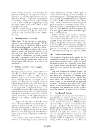 quired running separate JACK instances for          quires limiting the amount of time spent in
playback and capture. A large xrun would be         softirq context. Softirqs are used heavily by the
induced in the running JACK process when an-        networking system, for example looping over a
other was started. The problem was identiﬁed        list of packets delivered by the network adapter,
as mlockall() calling into make pages present()     as well as SCSI and for kernel timers (Love,
which in turn called get user pages() causing       2003). Fortunately the Linux networking stack
the entire address space to be faulted in with      provides numerous sysctls that can be tuned to
preemption disabled.                                limit the number of packets processed at once,
  Process-context latency problems were fortu-      and the block IO ﬁxes described elsewhere for
nately the easiest to solve, by the addition of a   IDE also apply to SCSI, which does IO comple-
reschedule with lock break within the problem-      tion in softirq context.
atic loop.                                             Softirqs are the main source of excessive
                                                    scheduling latencies that, while rare, can still
8   Process context - ext3fs                        occur in the latest 2.6 kernel as of this writ-
While ReiserFS 3.x did not get any latency          ing (2.6.16-rc5). Timer based route cache ﬂush-
ﬁxes as it was in maintenance mode, EXT3FS          ing can still produce latencies over 10ms, and
did require several changes to achieve accept-      is the most problematic remaining softirq as no
able scheduling latencies. At least three latency   workaround seems to be available; however the
problems in the EXT3 journalling code (a mech-      problem is known by the kernel developers and
anism for preserving ﬁle system integrity in the    a solution has been proposed (Dumazet, 2006).
event of power loss without lengthy ﬁle sys-
tem checks at reboot) and one in the reserva-       10   Performance issues
tion code (a mechanism by which the ﬁlesystem       The problems described so far mostly ﬁt the
speeds allocation by preallocating space in an-     pattern of too much work being done at once in
ticipation that a ﬁle will grow) were ﬁxed by the   some non-preemptible context and were solved
maintainers.                                        by doing the same work in smaller units. How-
                                                    ever several areas where the kernel was simply
9   Softirq context - the struggle                  ineﬃcient were resolved, to the beneﬁt of all
    continues                                       users.
Having covered process and hardirq contexts we        One such problem was kallsyms lookup(), in-
come to the stickiest problem - softirqs (aka       voked in cases like printk(), which did a lin-
”Bottom Halves”, known as ”DPCs” in the             ear search over thousands of symbols, caus-
Windows world - all the work needed to han-         ing excessive scheduling latency. Paulo Mar-
dle an interrupt that can be delayed from the       ques solved this problem by rewriting kall-
hardirq, and run later, on another processor,       syms lookup() to use a more eﬃcient search al-
with interrupts enabled, etc). Full discussion of   gorithm. The frequent invocation of SHATrans-
softirqs is outside the scope (see (Love, 2003))    form() in non-preemptible contexts to add to
of this paper but an important feature of the       the entropy pool was another latency problem
Linux implementation is that while softirqs nor-    solved by rewriting the code to be more eﬃcient.
mally run immediately after the hardirq that en-
abled them on the same processor in interrupt       11   Non-kernel factors
context, under load, all softirq handling can be    The strangest latency problem identiﬁed was
oﬄoaded to a ”softirqd” thread, for scalability     found to have an origin completely outside the
reasons.                                            kernel. Testing revealed that moving windows
  An important side eﬀect is that the kernel        on the desktop reliably caused JACK to report
can be trivially modiﬁed to unconditionally run     excessive delays. This is a worse situation than
softirqs in process context, which results in a     an xrun as it indicates the audio device stopped
dramatic improvement in latency if the audio        producing/consuming data or a hardware level
system runs at a higher priority than the softirq   timing glitch occurred, while an xrun merely
thread(s). This is the approach taken by the -rt    indicates that audio was available but JACK
kernel, and by many independent patches that        was not scheduled in time to process it. The
preceded it.                                        problem disappeared when 2D acceleration was
  The mainline Linux kernel lacks this feature,     disabled in the X conﬁguration which pointed
however, so minimizing scheduling latency re-       clearly to the X display driver - on Linux all


                                            LAC2006
                                              23
 