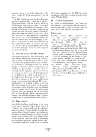 hardware access is normally mitigated by the          soft realtime applications, like IRQ threading,
kernel except 2D XAA acceleration by the X            was pioneered by Solaris engineers in the early
server.                                               1990s (Vahalia, 1996).
   The VIA Unichrome video card used in test-
ing has a command FIFO and a status register.         14   Acknowledgements
The status register tells the X server when the       My thanks go to Ingo Molnar, Paul Davis, An-
FIFO is ready to accept more data. (Jones and         drew Morton, Linus Torvalds, Florian Schmidt,
Regehr, 1999) describes certain Windows video         and everyone who helped to evolve Linux 2.6
drivers which improve benchmark scores by ne-         into a world class realtime audio platform.
glecting to check the status register before writ-
ing to the FIFO; the eﬀect is to stall the CPU if     References
the FIFO was full. The symptoms experienced           Jonathan Corbet.       2004.     Another look
were identical to (Jones and Regehr, 1999) - the        at     the   new      development      model.
machine stalled when the user dragged a win-            https://lwn.net/Articles/95312/.
dow. Communication with the maintainer of             Eric Dumazet.       2006.      Re:    Rcu la-
the VIA unichrome driver (which had been sup-           tency      regression       in     2.6.16-rc1.
plied by the vendor) conﬁrmed that the driver           http://lkml.org/lkml/2006/1/28/111.
was in fact failing to check the status register      Michael B. Jones and John Regehr. 1999. The
and was easily ﬁxed.                                    problems you’re having may not be the prob-
                                                        lems you think you’re having: Results from a
12    The -rt kernel and the future                     latency study of windows nt. In Proceedings
The above solutions all have in common that             of the 7th Workshop on Hot Topics in Oper-
they reduce scheduling latencies by minimiz-            ating Systems (HotOS VII), pages 96–101.
ing the time the kernel spends with a spin-           Robert Love. 2003. Linux Kernel Development.
lock held, with preemption manually disabled,           Sams Publishing, Indianapolis, Indiana.
and in hard and soft IRQ contexts, but do not         Ingo Molnar.      2004.     [announce] [patch]
change the kernels behavior regarding which             voluntary    kernel     preemption      patch.
contexts are preemptible. Modulo a few re-              http://lkml.org/lkml/2004/7/9/138.
maining, known bugs, this approach is capable         Uresh Vahalia. 1996. Unix Internals: The New
of reducing the worst case scheduling latencies         Frontiers. Prentice Hall, Upper Saddle River,
to the 1-2ms range, which is adequate for au-           New Jersey.
dio applications. Reducing latencies further re-
quired deep changes to the kernel and the rules
about when preemption is allowed. The -rt ker-
nel eliminates the spinlock problem by turning
them into mutexes, the softirq by the softirq
method previously described, and the hardirq
issue by creating a set of kernel threads, one per
interrupt line, and running all interrupt han-
dlers in these threads. These changes result in
a worst case scheduling latency close to 50 mi-
croseconds which approaches hardware limits.

13    Conclusions
One of the signiﬁcant implications of the story
of low latency in kernel 2.6 is that I believe it
vindicates the controversial ”new kernel devel-
opment process” (Corbet, 2004) - it is hard to
imagine Linux 2.6 evolving into a world class au-
dio platform as rapidly and successfully as it did
under a development model that valued stabil-
ity over progress. Another lesson is that in op-
erating systems as in life, history repeats itself.
Much of the work done on Linux 2.6 to support


                                              LAC2006
                                                24
 