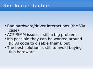 Non-kernel factors



●   Bad hardware/driver interactions (the VIA
     case)
●   ACPI/SMM issues – still a big problem
●   It's possible they can be worked around
     (RTAI code to disable them), but
●   The best solution is still to avoid buying
     this hardware
 