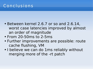 Conclusions



●   Between kernel 2.6.7 or so and 2.6.14,
     worst case latencies improved by almost
     an order of magnitude
●   From 20-50ms to 2-5ms
●   Further improvements are possible: route
     cache flushing, VM
●   I believe we can do 1ms reliably without
     merging more of the -rt patch
 