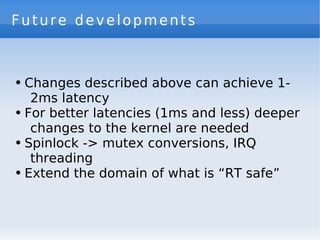 Future developments



●   Changes described above can achieve 1-
     2ms latency
●   For better latencies (1ms and less) deeper
     changes to the kernel are needed
●   Spinlock -> mutex conversions, IRQ
     threading
●   Extend the domain of what is “RT safe”
 