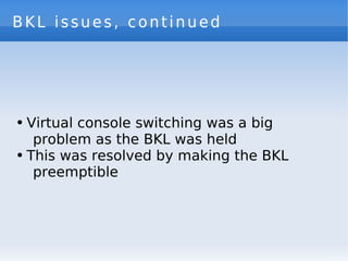 BKL issues, continued




●   Virtual console switching was a big
     problem as the BKL was held
●   This was resolved by making the BKL
     preemptible
 