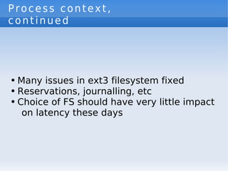 Process context,
continued




●   Many issues in ext3 filesystem fixed
●   Reservations, journalling, etc
●   Choice of FS should have very little impact
     on latency these days
 