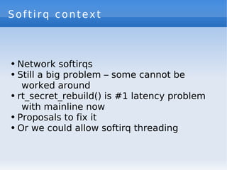 Softirq context



●   Network softirqs
●   Still a big problem – some cannot be
     worked around
●   rt_secret_rebuild() is #1 latency problem
     with mainline now
●   Proposals to fix it
●   Or we could allow softirq threading
 