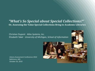 “What’s So Special about Special Collections?”Or, Assessing the Value Special Collections Bring to Academic Libraries Christian Dupont   Atlas Systems, Inc. Elizabeth Yakel   University of Michigan, School of Information Library Assessment Conference 2010 Baltimore, MD October 26, 2010 
