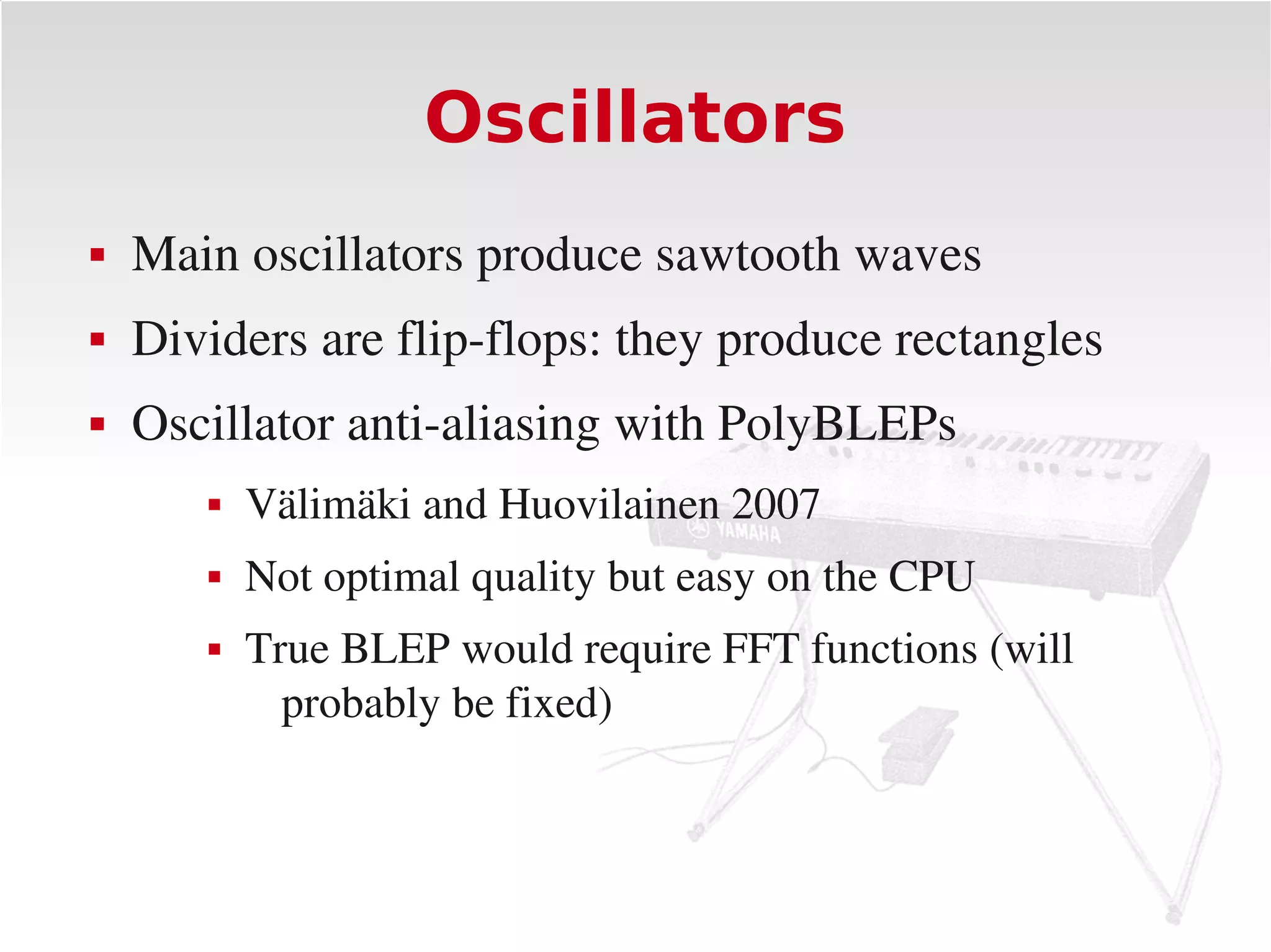 Oscillators
   Main oscillators produce sawtooth waves
   Dividers are flip­flops: they produce rectangles
   Oscillator anti­aliasing with PolyBLEPs
          Välimäki and Huovilainen 2007
          Not optimal quality but easy on the CPU
          True BLEP would require FFT functions (will 
             probably be fixed)
 