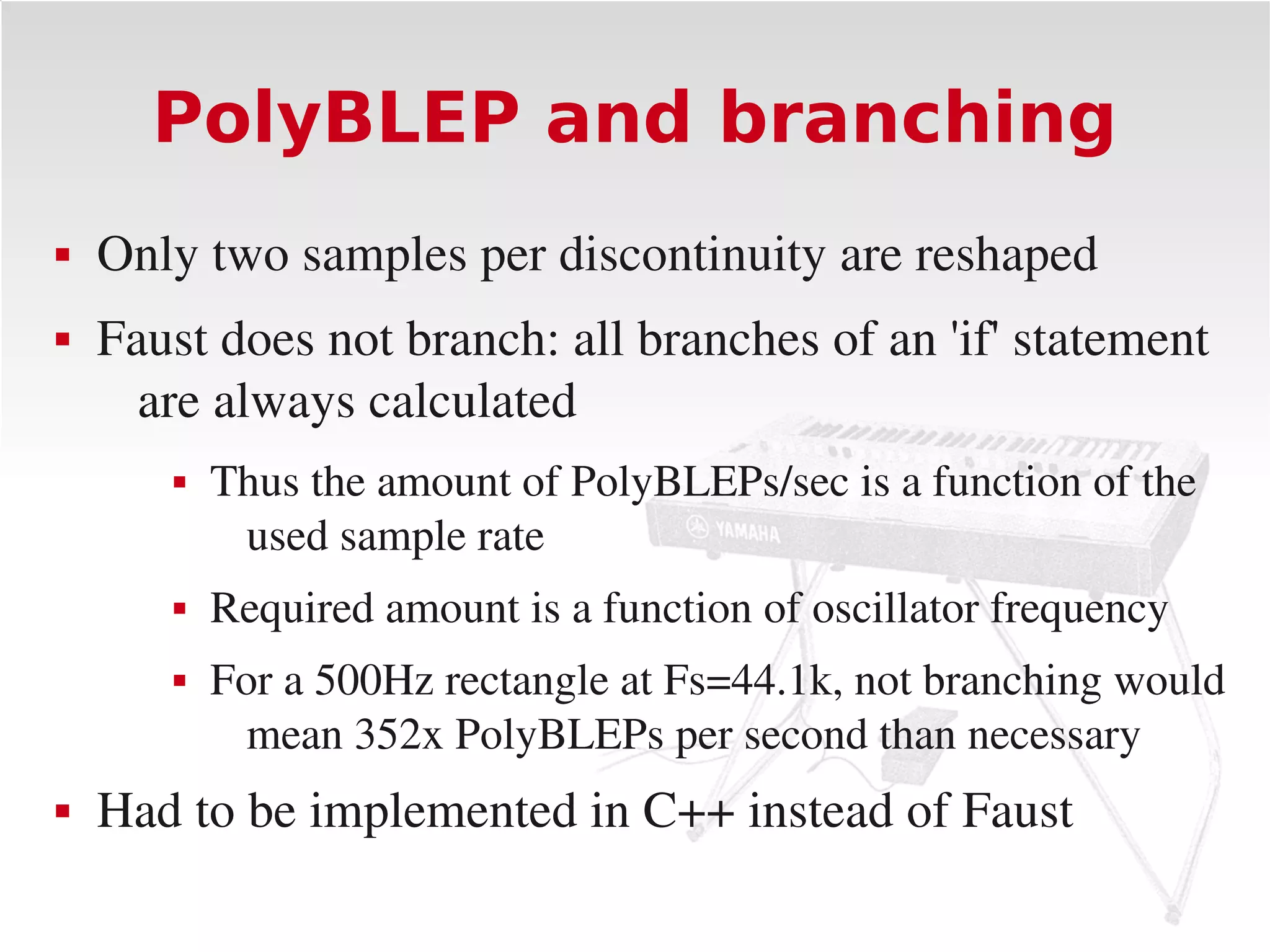 PolyBLEP and branching
   Only two samples per discontinuity are reshaped
   Faust does not branch: all branches of an 'if' statement 
      are always calculated
          Thus the amount of PolyBLEPs/sec is a function of the 
            used sample rate
          Required amount is a function of oscillator frequency
          For a 500Hz rectangle at Fs=44.1k, not branching would 
             mean 352x PolyBLEPs per second than necessary
   Had to be implemented in C++ instead of Faust
 
