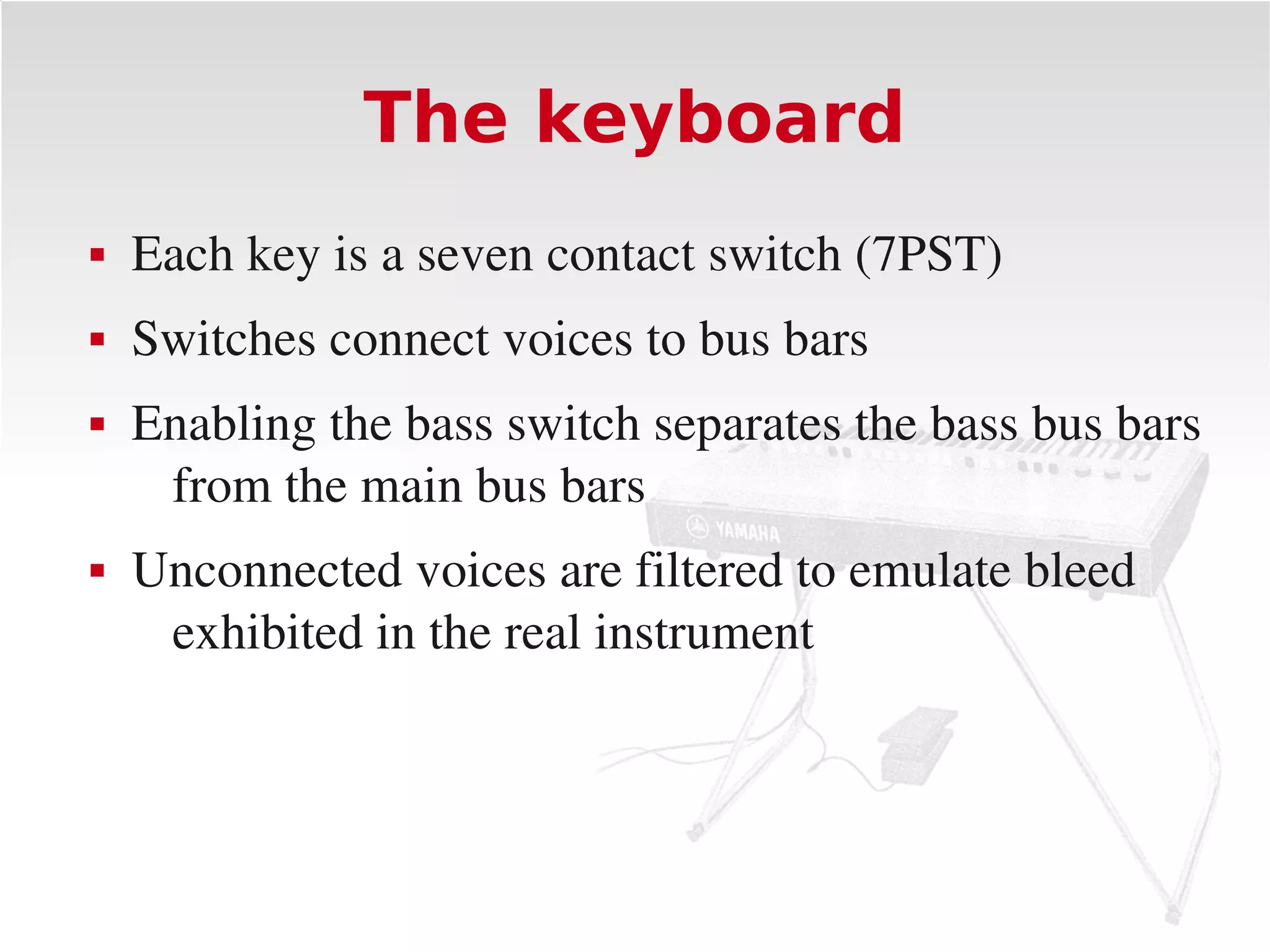 The keyboard
   Each key is a seven contact switch (7PST)
   Switches connect voices to bus bars
   Enabling the bass switch separates the bass bus bars 
     from the main bus bars
   Unconnected voices are filtered to emulate bleed 
     exhibited in the real instrument
 