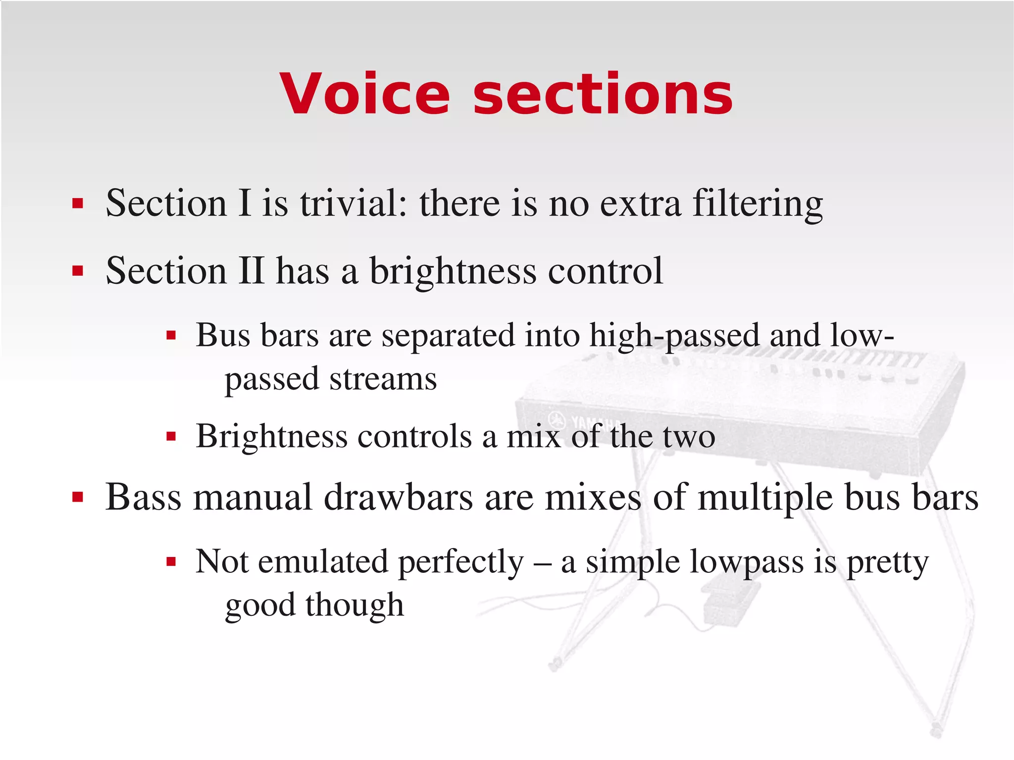 Voice sections
   Section I is trivial: there is no extra filtering
   Section II has a brightness control
           Bus bars are separated into high­passed and low­
             passed streams
           Brightness controls a mix of the two
   Bass manual drawbars are mixes of multiple bus bars
           Not emulated perfectly – a simple lowpass is pretty 
             good though
 