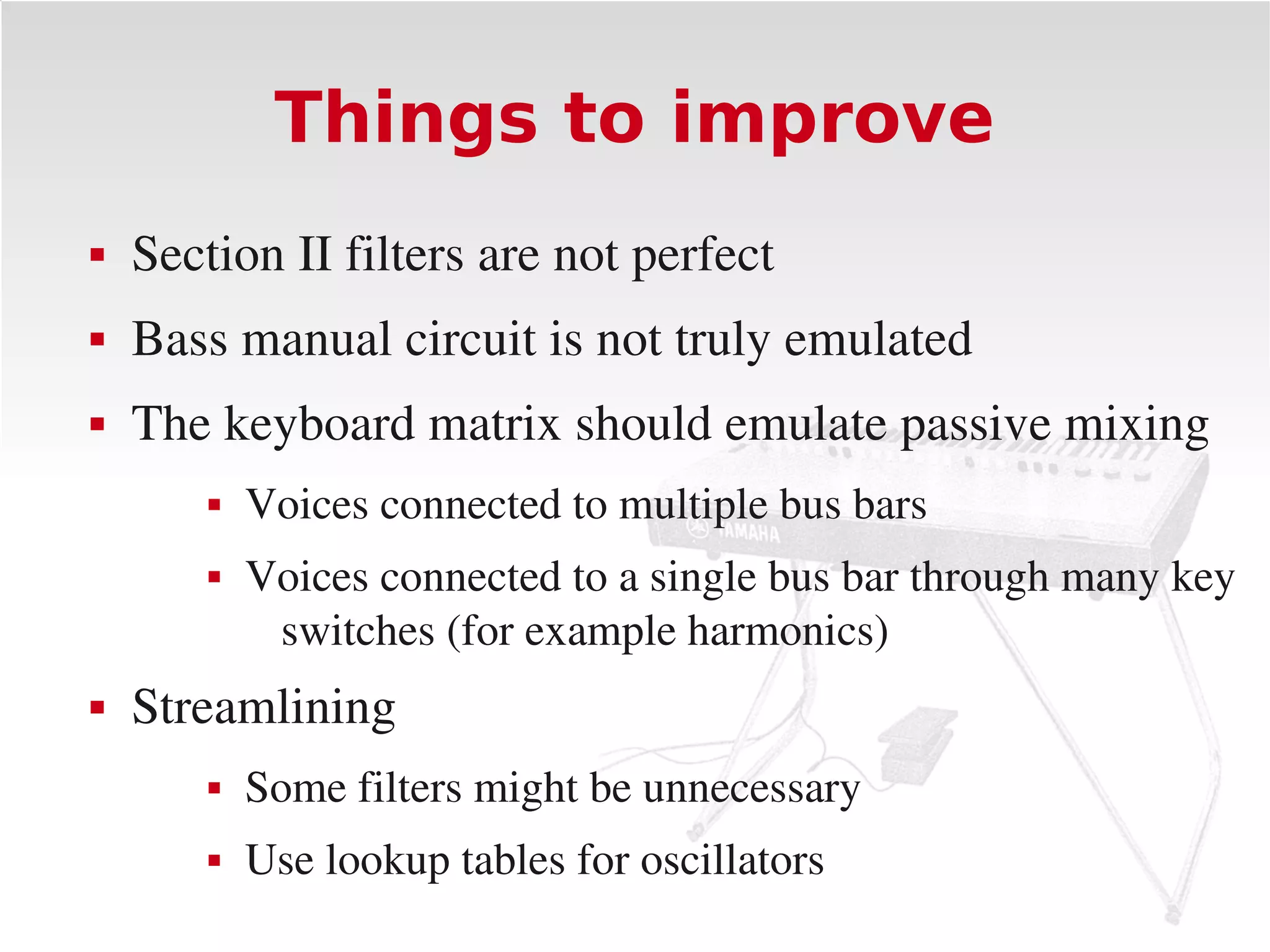 Things to improve
   Section II filters are not perfect
   Bass manual circuit is not truly emulated
   The keyboard matrix should emulate passive mixing
           Voices connected to multiple bus bars
           Voices connected to a single bus bar through many key 
             switches (for example harmonics)
   Streamlining
           Some filters might be unnecessary
           Use lookup tables for oscillators
 
