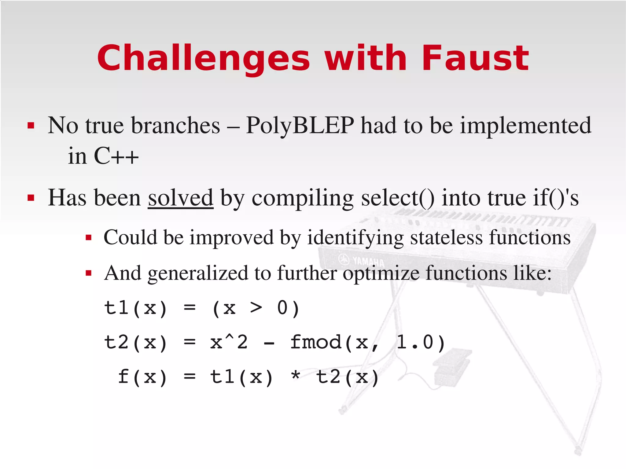Challenges with Faust
   No true branches – PolyBLEP had to be implemented 
     in C++
   Has been solved by compiling select() into true if()'s
          Could be improved by identifying stateless functions
          And generalized to further optimize functions like:
           t1(x) = (x > 0)
           t2(x) = x^2 ­ fmod(x, 1.0)
            f(x) = t1(x) * t2(x)
 