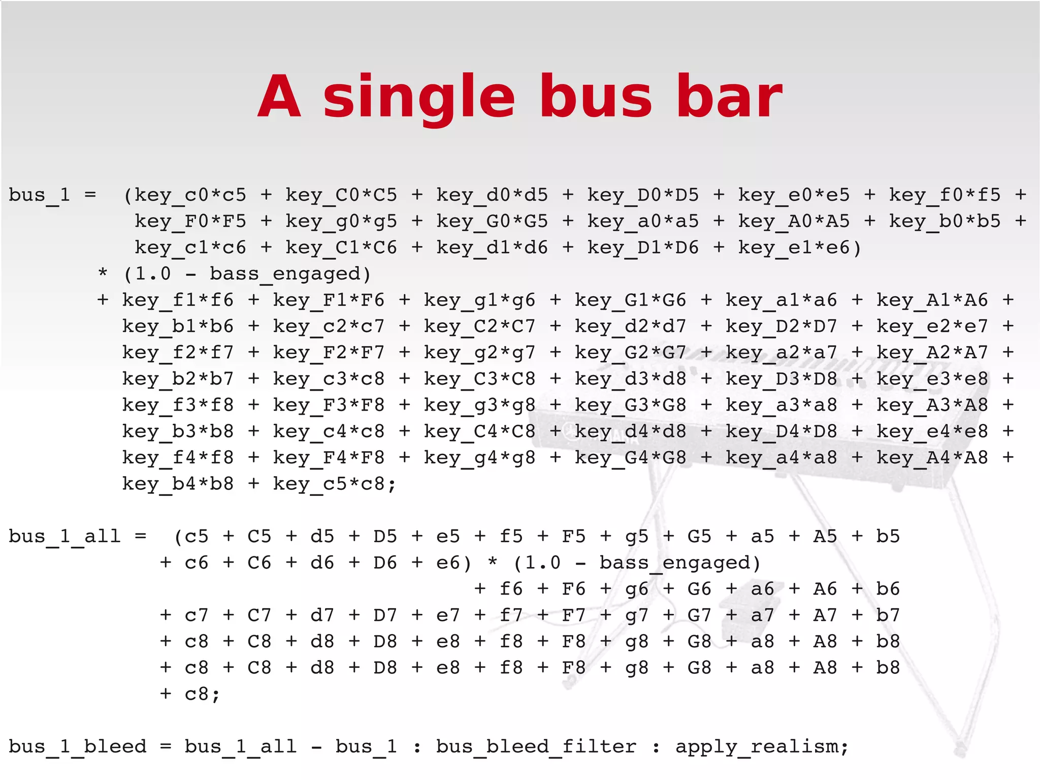 A single bus bar
bus_1 =  (key_c0*c5 + key_C0*C5 + key_d0*d5 + key_D0*D5 + key_e0*e5 + key_f0*f5 +
          key_F0*F5 + key_g0*g5 + key_G0*G5 + key_a0*a5 + key_A0*A5 + key_b0*b5 +
          key_c1*c6 + key_C1*C6 + key_d1*d6 + key_D1*D6 + key_e1*e6) 
       * (1.0 ­ bass_engaged)
       + key_f1*f6 + key_F1*F6 + key_g1*g6 + key_G1*G6 + key_a1*a6 + key_A1*A6 +
         key_b1*b6 + key_c2*c7 + key_C2*C7 + key_d2*d7 + key_D2*D7 + key_e2*e7 +
         key_f2*f7 + key_F2*F7 + key_g2*g7 + key_G2*G7 + key_a2*a7 + key_A2*A7 +
         key_b2*b7 + key_c3*c8 + key_C3*C8 + key_d3*d8 + key_D3*D8 + key_e3*e8 +
         key_f3*f8 + key_F3*F8 + key_g3*g8 + key_G3*G8 + key_a3*a8 + key_A3*A8 +
         key_b3*b8 + key_c4*c8 + key_C4*C8 + key_d4*d8 + key_D4*D8 + key_e4*e8 +
         key_f4*f8 + key_F4*F8 + key_g4*g8 + key_G4*G8 + key_a4*a8 + key_A4*A8 +
         key_b4*b8 + key_c5*c8;

bus_1_all =  (c5 + C5 + d5 + D5 + e5 + f5 + F5 + g5 + G5 + a5 + A5 + b5
            + c6 + C6 + d6 + D6 + e6) * (1.0 ­ bass_engaged)
                                     + f6 + F6 + g6 + G6 + a6 + A6 + b6
            + c7 + C7 + d7 + D7 + e7 + f7 + F7 + g7 + G7 + a7 + A7 + b7
            + c8 + C8 + d8 + D8 + e8 + f8 + F8 + g8 + G8 + a8 + A8 + b8
            + c8 + C8 + d8 + D8 + e8 + f8 + F8 + g8 + G8 + a8 + A8 + b8
            + c8;

bus_1_bleed = bus_1_all ­ bus_1 : bus_bleed_filter : apply_realism;
 