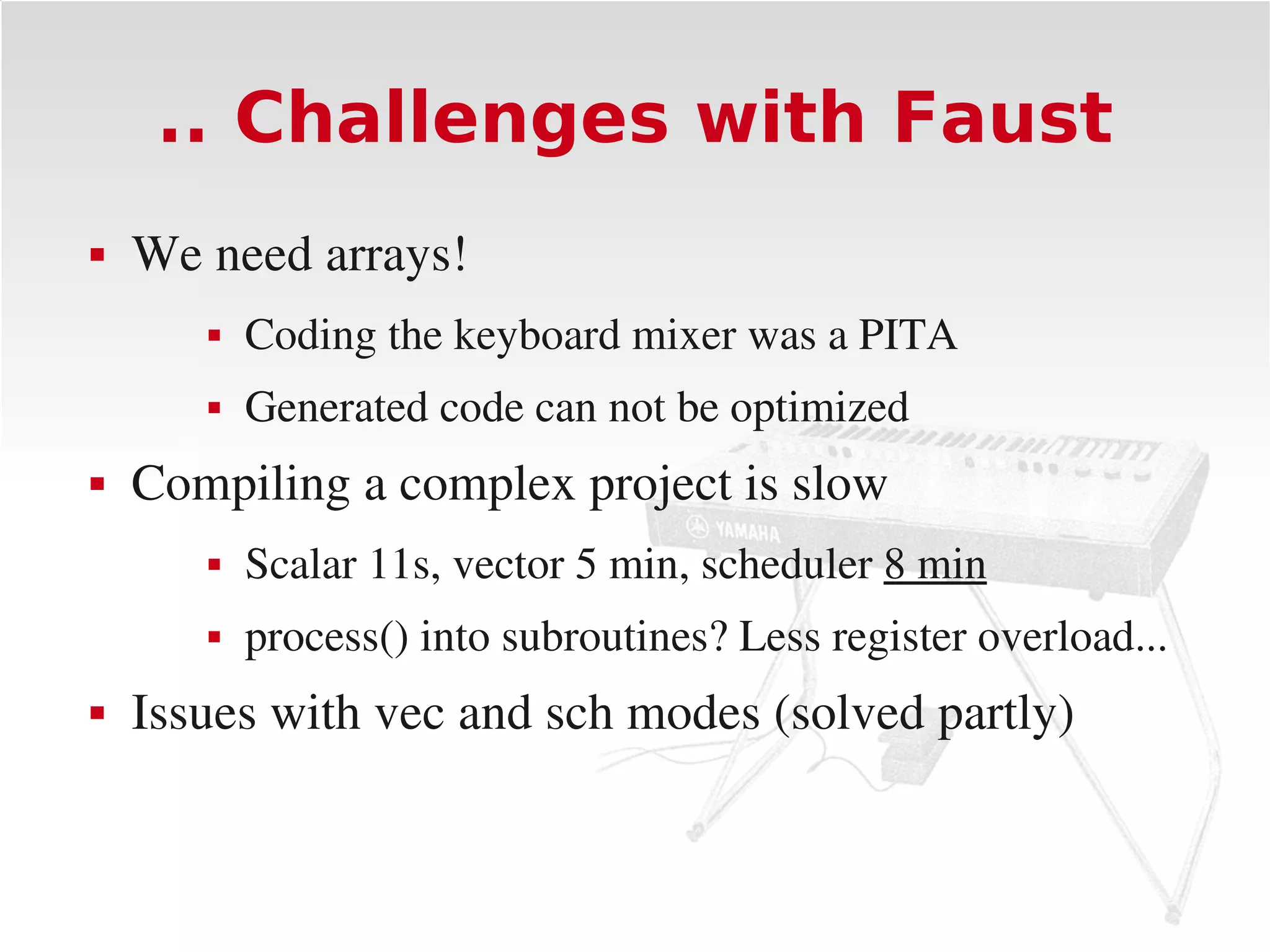 .. Challenges with Faust
   We need arrays!
          Coding the keyboard mixer was a PITA
          Generated code can not be optimized
   Compiling a complex project is slow
          Scalar 11s, vector 5 min, scheduler 8 min
          process() into subroutines? Less register overload...
   Issues with vec and sch modes (solved partly)
 