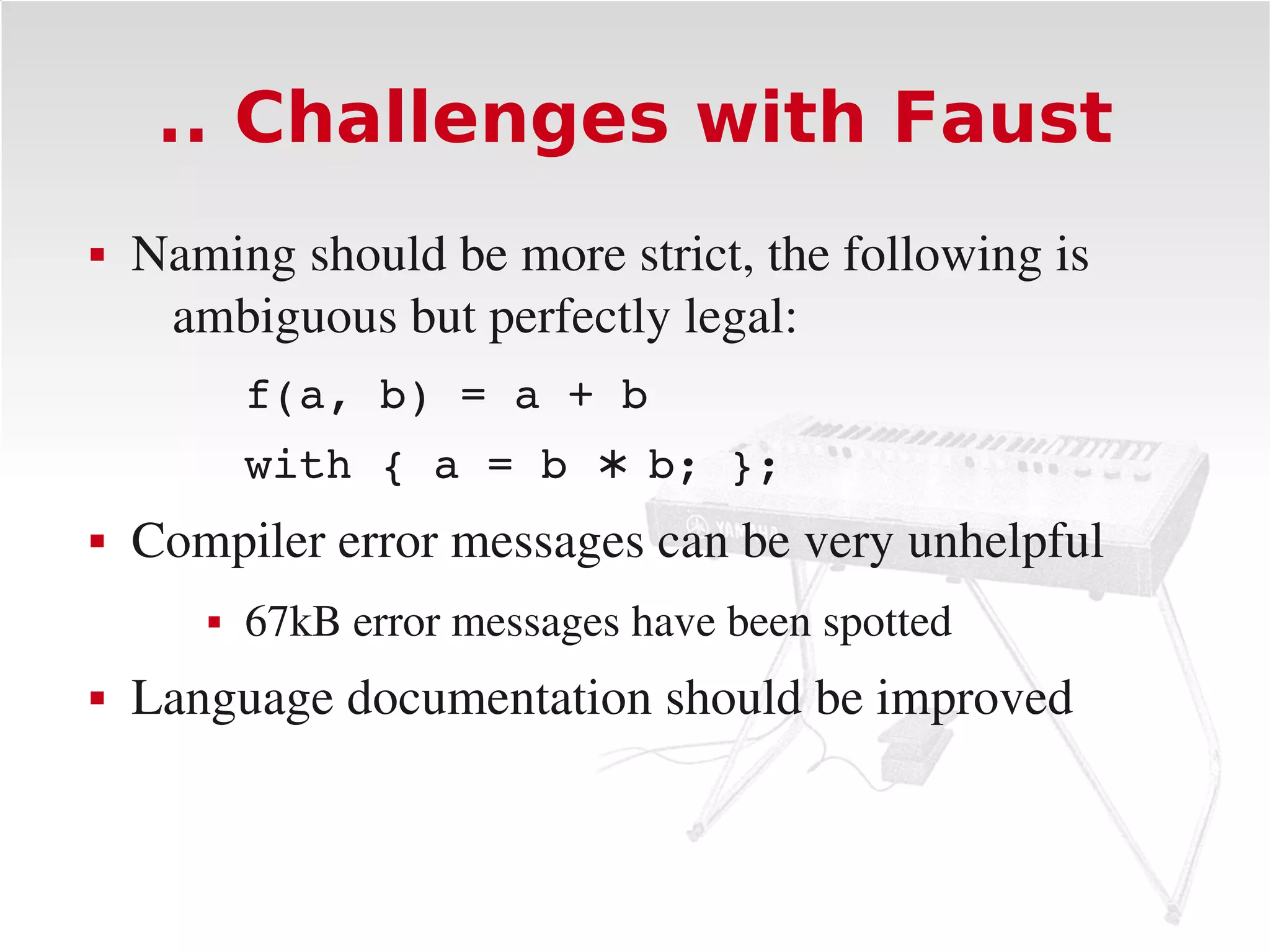 .. Challenges with Faust
   Naming should be more strict, the following is 
     ambiguous but perfectly legal:
           f(a, b) = a + b
           with { a = b ∗ b; };
   Compiler error messages can be very unhelpful
          67kB error messages have been spotted
   Language documentation should be improved
 