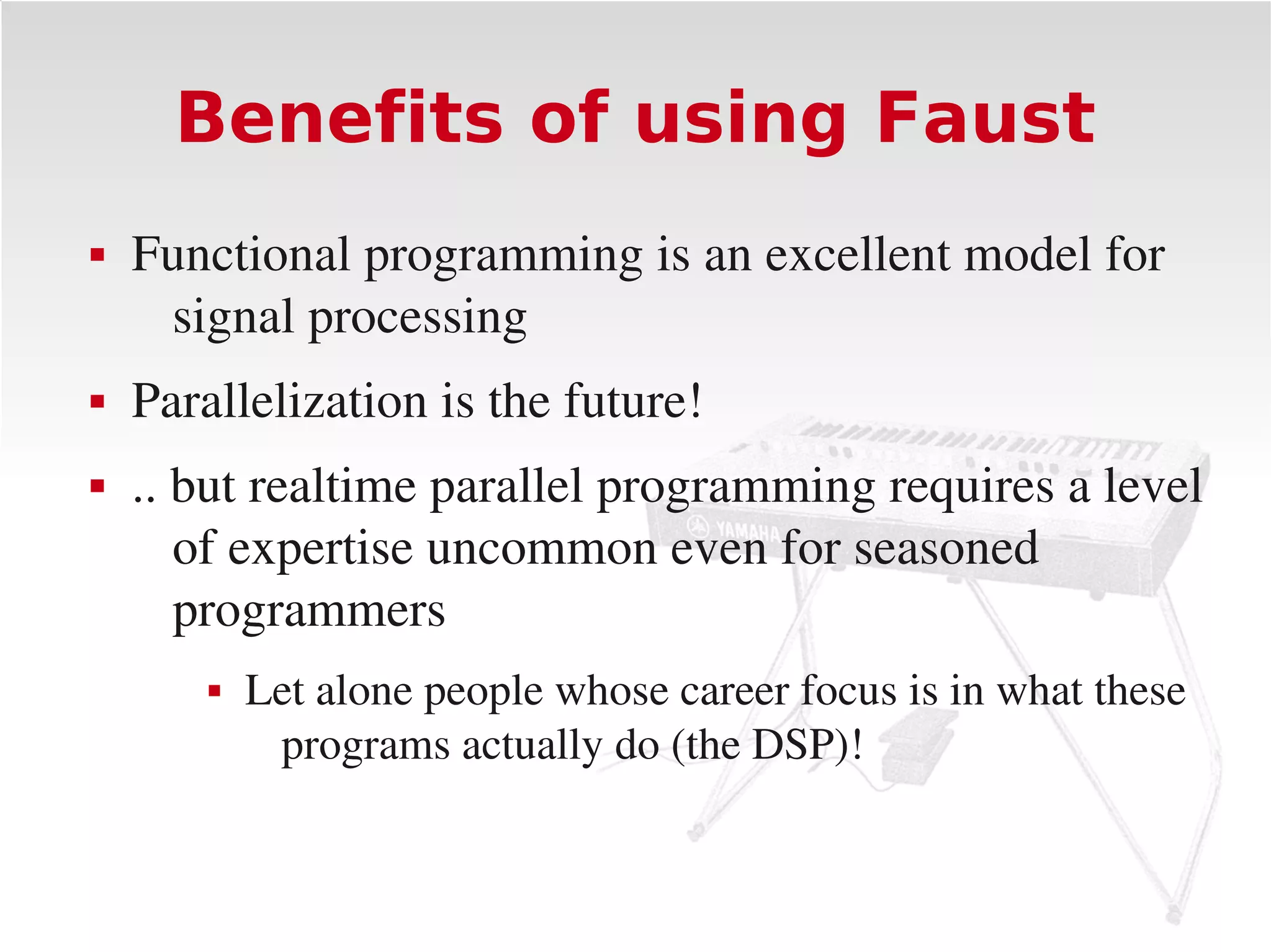 Benefits of using Faust
   Functional programming is an excellent model for 
     signal processing
   Parallelization is the future!
   .. but realtime parallel programming requires a level 
       of expertise uncommon even for seasoned 
       programmers
           Let alone people whose career focus is in what these 
             programs actually do (the DSP)!
 