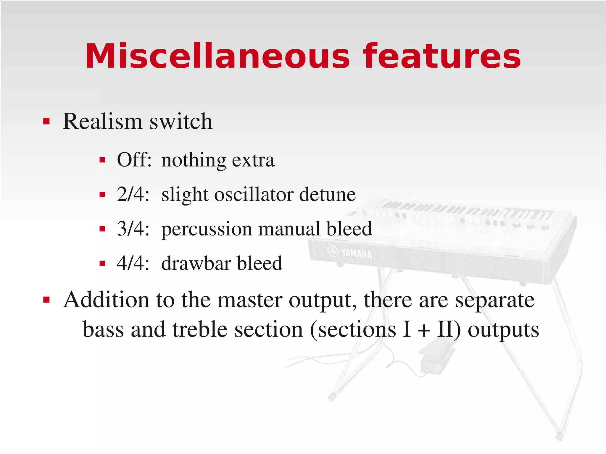 Miscellaneous features
   Realism switch
          Off: nothing extra
          2/4: slight oscillator detune
          3/4: percussion manual bleed
          4/4: drawbar bleed
   Addition to the master output, there are separate 
     bass and treble section (sections I + II) outputs
 