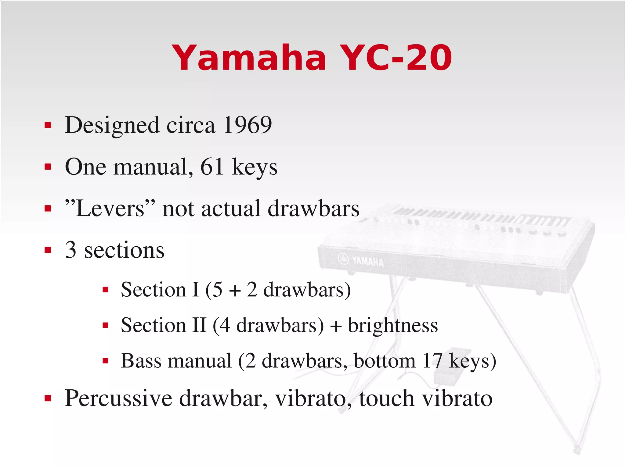 Yamaha YC-20
   Designed circa 1969
   One manual, 61 keys
   ”Levers” not actual drawbars
   3 sections
          Section I (5 + 2 drawbars)
          Section II (4 drawbars) + brightness
          Bass manual (2 drawbars, bottom 17 keys)
   Percussive drawbar, vibrato, touch vibrato
 