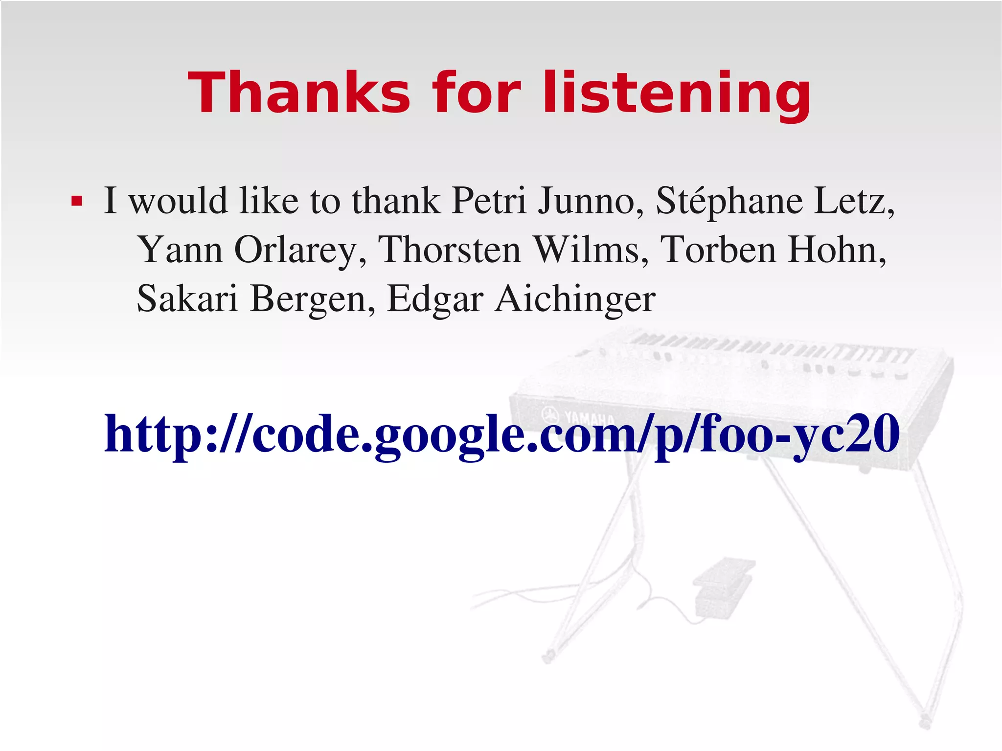 Thanks for listening
   I would like to thank Petri Junno, Stéphane Letz, 
      Yann Orlarey, Thorsten Wilms, Torben Hohn, 
      Sakari Bergen, Edgar Aichinger


    http://code.google.com/p/foo­yc20
 