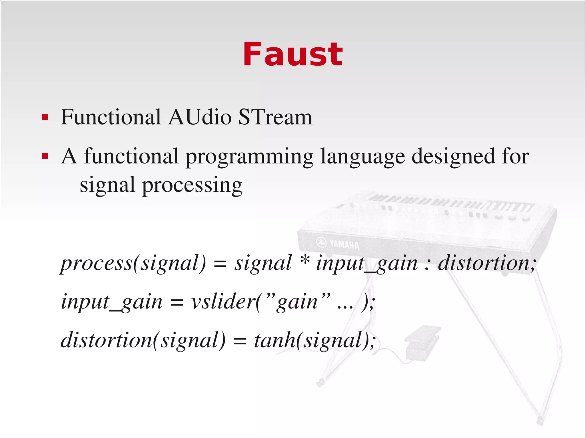 Faust
   Functional AUdio STream
   A functional programming language designed for 
     signal processing


    process(signal) = signal * input_gain : distortion;
    input_gain = vslider(”gain” ... );
    distortion(signal) = tanh(signal);
 