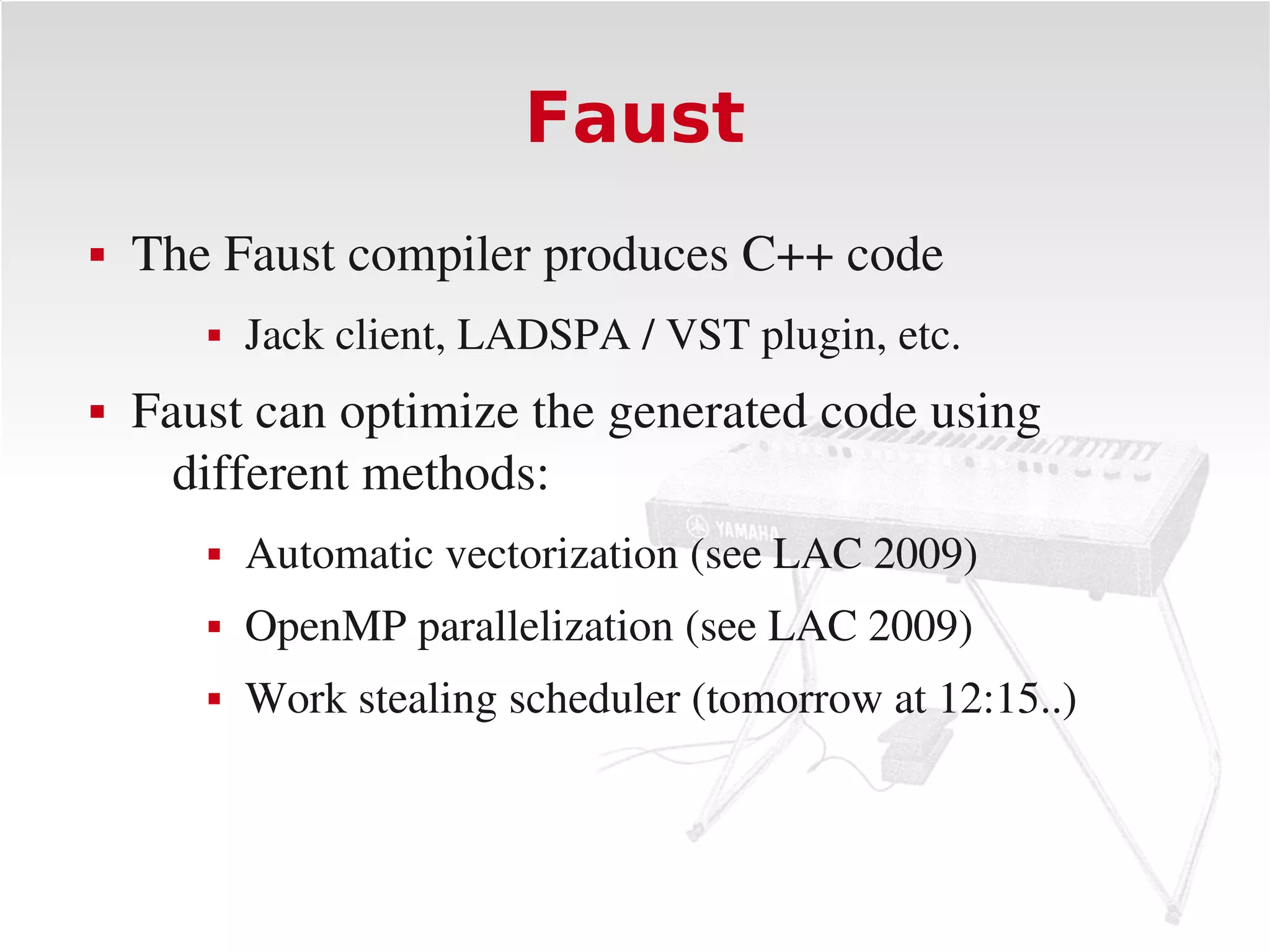 Faust
   The Faust compiler produces C++ code
          Jack client, LADSPA / VST plugin, etc.
   Faust can optimize the generated code using 
      different methods:
          Automatic vectorization (see LAC 2009)
          OpenMP parallelization (see LAC 2009)
          Work stealing scheduler (tomorrow at 12:15..)
 